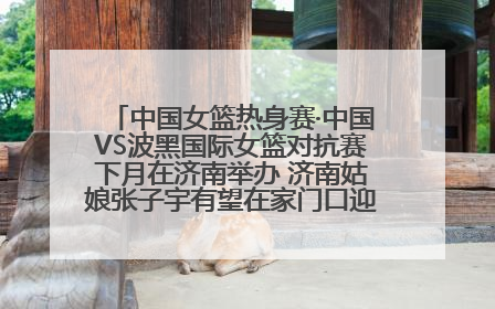 中国女篮热身赛·中国VS波黑国际女篮对抗赛下月在济南举办 济南姑娘张子宇有望在家门口迎来国家队首秀