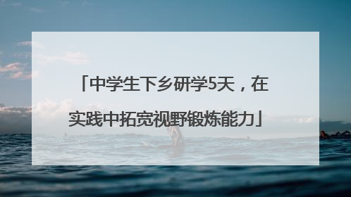 中学生下乡研学5天，在实践中拓宽视野锻炼能力