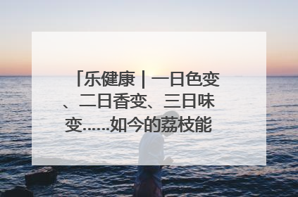 乐健康｜一日色变、二日香变、三日味变……如今的荔枝能存放多久？