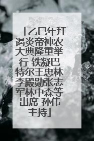 乙巳年拜谒炎帝神农大典隆重举行 铁凝巴特尔王忠林李殿勋张志军林中森等出席 孙伟主持