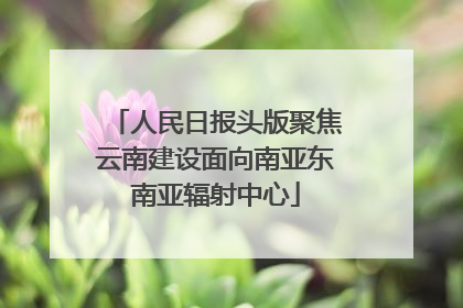 人民日报头版聚焦云南建设面向南亚东南亚辐射中心