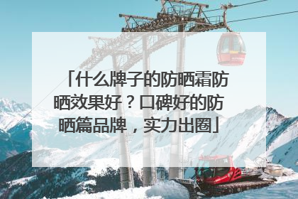什么牌子的防晒霜防晒效果好？口碑好的防晒篇品牌，实力出圈
