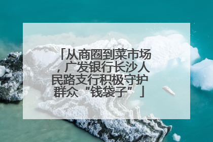从商圈到菜市场，广发银行长沙人民路支行积极守护群众“钱袋子”