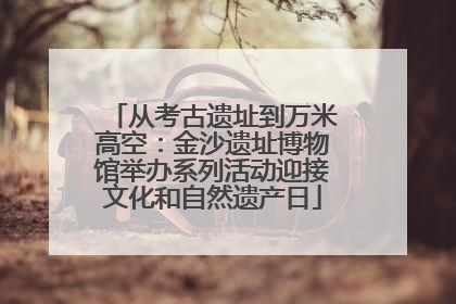 从考古遗址到万米高空：金沙遗址博物馆举办系列活动迎接文化和自然遗产日