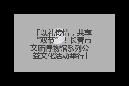 以礼传情，共享“双节”！长春市文庙博物馆系列公益文化活动举行