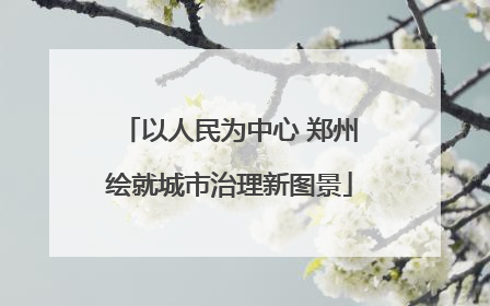 以人民为中心 郑州绘就城市治理新图景