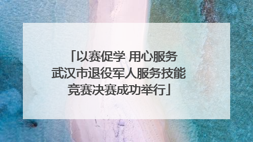 以赛促学 用心服务 武汉市退役军人服务技能竞赛决赛成功举行
