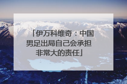 伊万科维奇：中国男足出局自己会承担非常大的责任