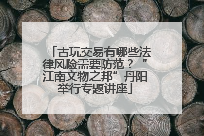 古玩交易有哪些法律风险需要防范？“江南文物之邦”丹阳举行专题讲座