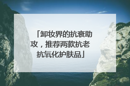 卸妆界的抗衰助攻，推荐两款抗老抗氧化护肤品