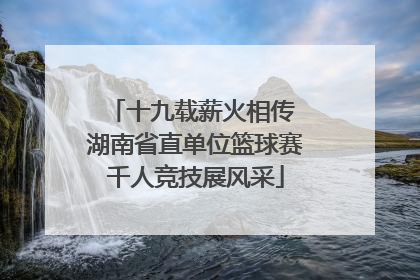 十九载薪火相传 湖南省直单位篮球赛千人竞技展风采