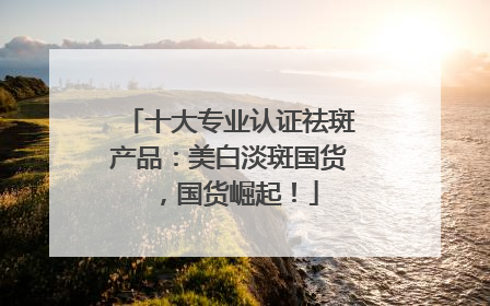 十大专业认证祛斑产品：美白淡斑国货，国货崛起！