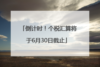 倒计时！个税汇算将于6月30日截止