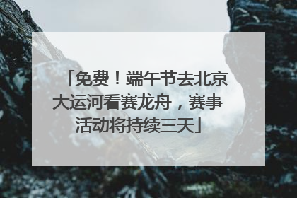 免费！端午节去北京大运河看赛龙舟，赛事活动将持续三天