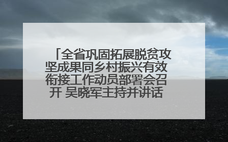 全省巩固拓展脱贫攻坚成果同乡村振兴有效衔接工作动员部署会召开 吴晓军主持并讲话 罗东川作安排部署