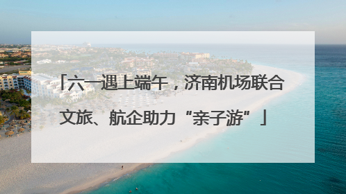 六一遇上端午，济南机场联合文旅、航企助力“亲子游”