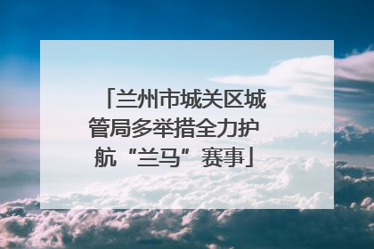 兰州市城关区城管局多举措全力护航“兰马”赛事