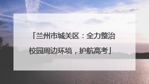 兰州市城关区：全力整治校园周边环境，护航高考