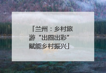 兰州：乡村旅游“出圈出彩”赋能乡村振兴