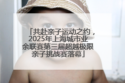 共赴亲子运动之约，2025年上海城市业余联赛第三届超越极限亲子挑战赛落幕