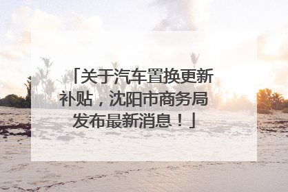 关于汽车置换更新补贴，沈阳市商务局发布最新消息！