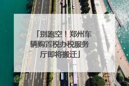 别跑空！郑州车辆购置税办税服务厅即将搬迁