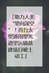 助力人类“望向深空”！首台大型通用型光谱望远镜基建项目破土动工