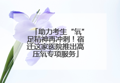 助力考生“氧”足精神再冲刺！宿迁这家医院推出高压氧专项服务