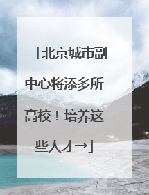 北京城市副中心将添多所高校！培养这些人才→