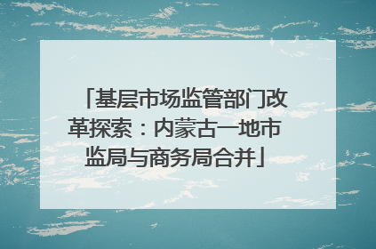 基层市场监管部门改革探索：内蒙古一地市监局与商务局合并