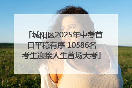 城阳区2025年中考首日平稳有序 10586名考生迎接人生首场大考