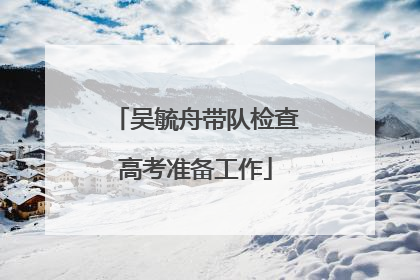 吴毓舟带队检查高考准备工作