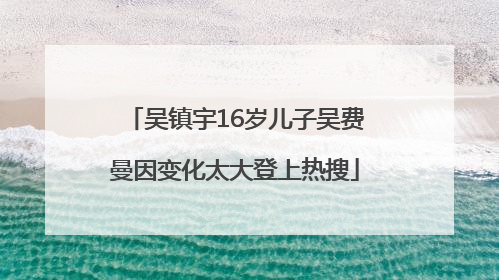 吴镇宇16岁儿子吴费曼因变化太大登上热搜