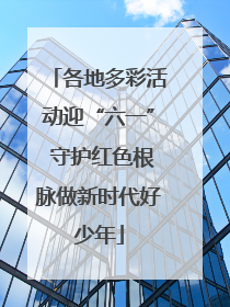 各地多彩活动迎“六一” 守护红色根脉做新时代好少年