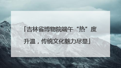 吉林省博物院端午“热”度升温，传统文化魅力尽显