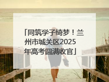 同筑学子绮梦！兰州市城关区2025年高考圆满收官