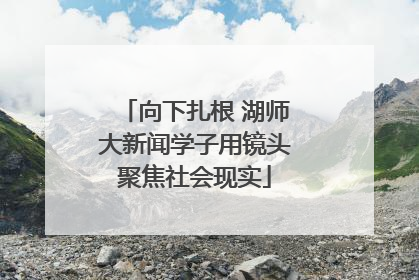 向下扎根 湖师大新闻学子用镜头聚焦社会现实
