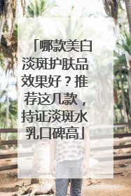 哪款美白淡斑护肤品效果好？推荐这几款，持证淡斑水乳口碑高