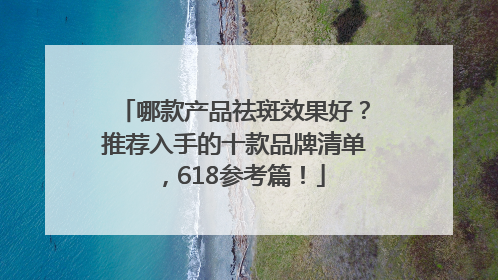 哪款产品祛斑效果好？推荐入手的十款品牌清单，618参考篇！