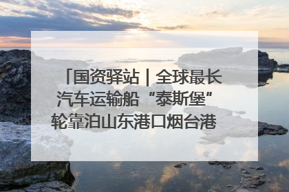 国资驿站｜全球最长汽车运输船“泰斯堡”轮靠泊山东港口烟台港；渤海最大油气平台完成浮托安装