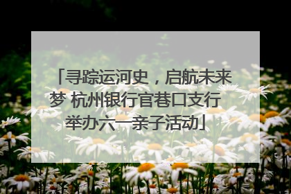 寻踪运河史，启航未来梦 杭州银行官巷口支行举办六一亲子活动