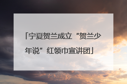 宁夏贺兰成立“贺兰少年说”红领巾宣讲团