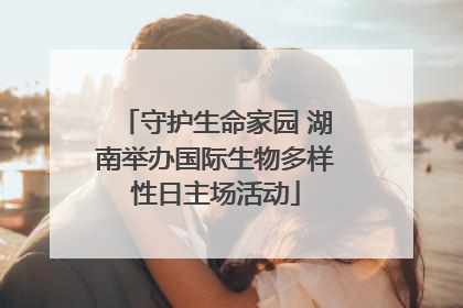 守护生命家园 湖南举办国际生物多样性日主场活动