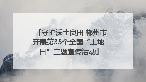 守护沃土良田 郴州市开展第35个全国“土地日”主题宣传活动