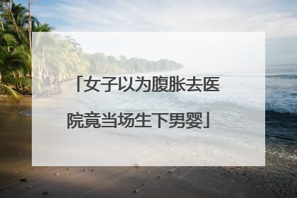 女子以为腹胀去医院竟当场生下男婴