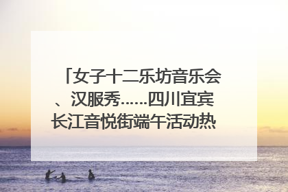 女子十二乐坊音乐会、汉服秀……四川宜宾长江音悦街端午活动热闹上演｜图集