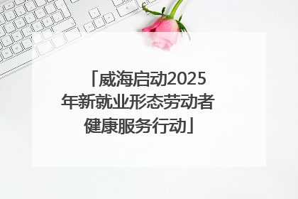 威海启动2025年新就业形态劳动者健康服务行动