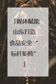 媒体赋能 山东打造食品安全“标杆矩阵”