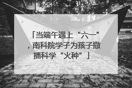 当端午遇上“六一”，南科院学子为孩子撒播科学“火种”