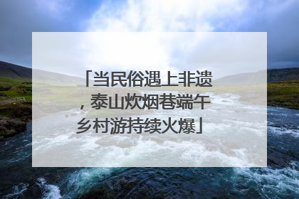 当民俗遇上非遗，泰山炊烟巷端午乡村游持续火爆